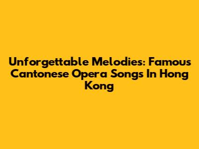 Unforgettable Melodies: Famous Cantonese Opera Songs In Hong Kong