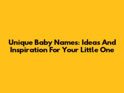 Unique Baby Names: Ideas And Inspiration For Your Little One