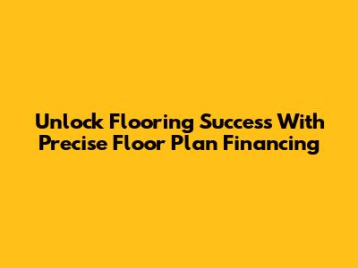 Unlock Flooring Success With Precise Floor Plan Financing