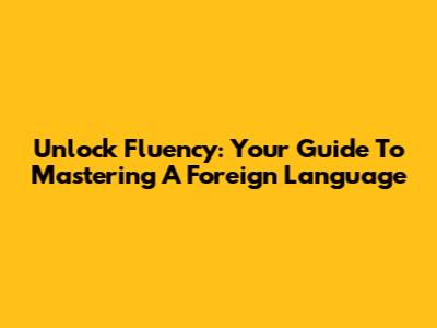 Unlock Fluency: Your Guide To Mastering A Foreign Language
