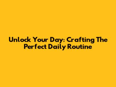 Unlock Your Day: Crafting The Perfect Daily Routine