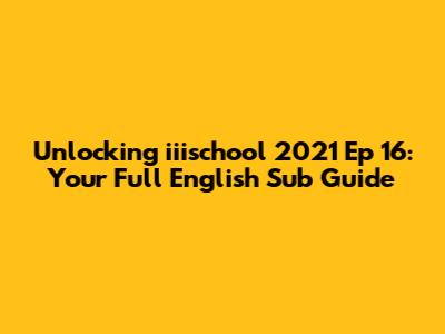 Unlocking "iiischool" 2021 Ep 16: Your Full English Sub Guide