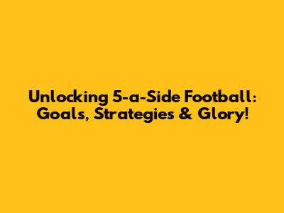 Unlocking 5-a-Side Football: Goals, Strategies & Glory!