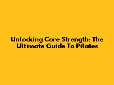 Unlocking Core Strength: The Ultimate Guide To Pilates