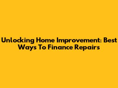 Unlocking Home Improvement: Best Ways To Finance Repairs