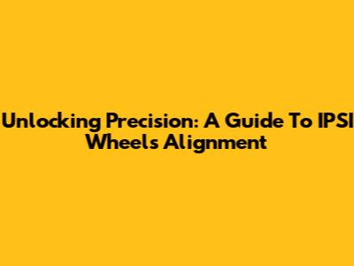 Unlocking Precision: A Guide To IPSI Wheels Alignment