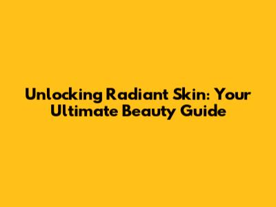 Unlocking Radiant Skin: Your Ultimate Beauty Guide