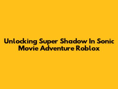 Unlocking Super Shadow In Sonic Movie Adventure Roblox
