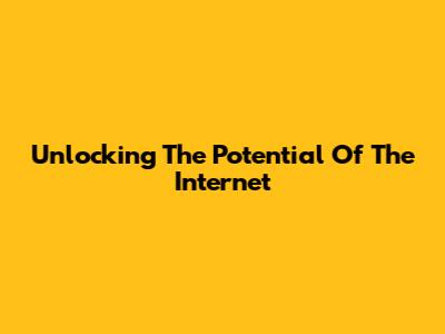 Unlocking The Potential Of The Internet