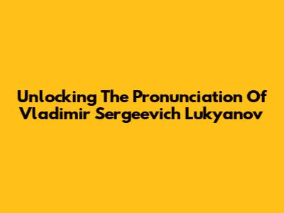 Unlocking The Pronunciation Of Vladimir Sergeevich Lukyanov