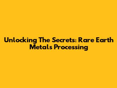 Unlocking The Secrets: Rare Earth Metals Processing