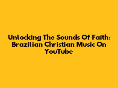 Unlocking The Sounds Of Faith: Brazilian Christian Music On YouTube