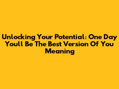 Unlocking Your Potential: 'One Day You'll Be The Best Version Of You' Meaning