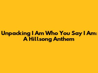 Unpacking "I Am Who You Say I Am": A Hillsong Anthem