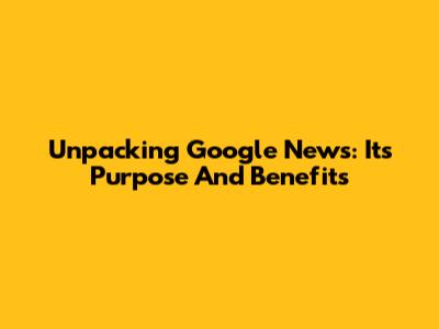 Unpacking Google News: Its Purpose And Benefits