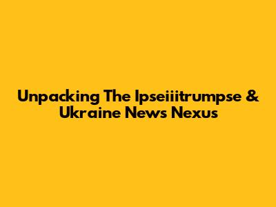 Unpacking The Ipseiiitrumpse & Ukraine News Nexus