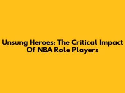 Unsung Heroes: The Critical Impact Of NBA Role Players