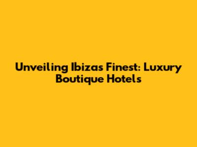 Unveiling Ibiza's Finest: Luxury Boutique Hotels