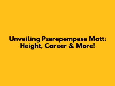 Unveiling Pserepempese Matt: Height, Career & More!