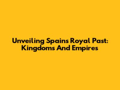 Unveiling Spain's Royal Past: Kingdoms And Empires
