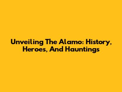 Unveiling The Alamo: History, Heroes, And Hauntings