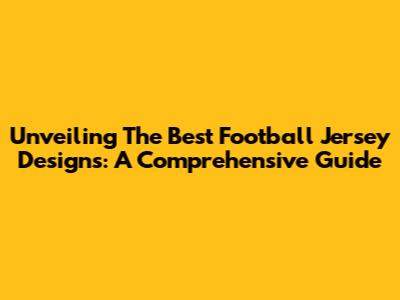 Unveiling The Best Football Jersey Designs: A Comprehensive Guide