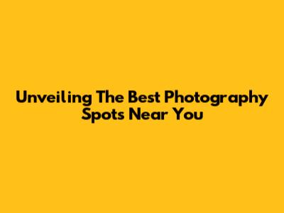 Unveiling The Best Photography Spots Near You