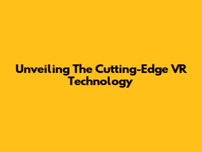 Unveiling The Cutting-Edge VR Technology