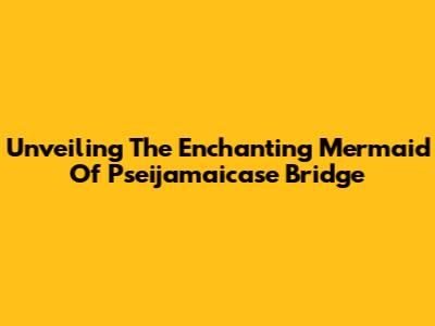 Unveiling The Enchanting Mermaid Of Pseijamaicase Bridge
