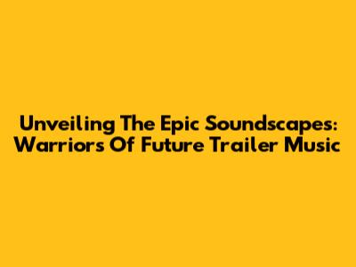 Unveiling The Epic Soundscapes: 'Warriors Of Future' Trailer Music