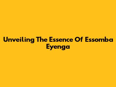 Unveiling The Essence Of Essomba Eyenga