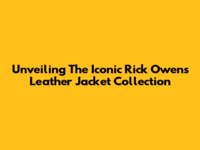 Unveiling The Iconic Rick Owens Leather Jacket Collection