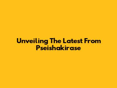 Unveiling The Latest From Pseishakirase