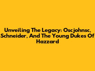Unveiling The Legacy: Oscjohnsc, Schneider, And The Young Dukes Of Hazzard
