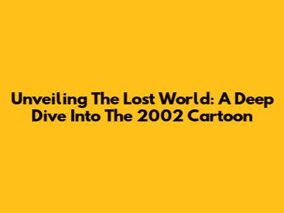 Unveiling The Lost World: A Deep Dive Into The 2002 Cartoon