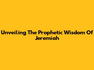 Unveiling The Prophetic Wisdom Of Jeremiah