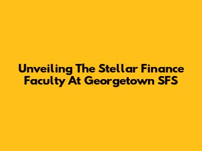 Unveiling The Stellar Finance Faculty At Georgetown SFS