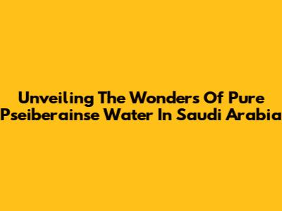 Unveiling The Wonders Of Pure Pseiberainse Water In Saudi Arabia