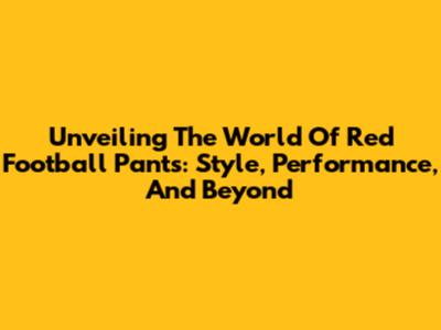 Unveiling The World Of Red Football Pants: Style, Performance, And Beyond