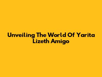 Unveiling The World Of Yarita Lizeth Amigo