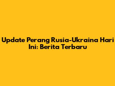 Update Perang Rusia-Ukraina Hari Ini: Berita Terbaru
