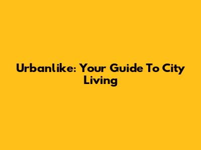 Urbanlike: Your Guide To City Living