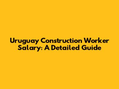 Uruguay Construction Worker Salary: A Detailed Guide