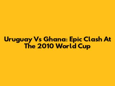 Uruguay Vs Ghana: Epic Clash At The 2010 World Cup