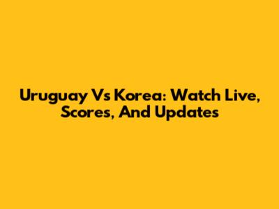 Uruguay Vs Korea: Watch Live, Scores, And Updates