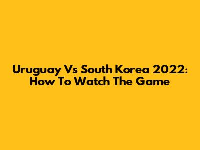 Uruguay Vs South Korea 2022: How To Watch The Game