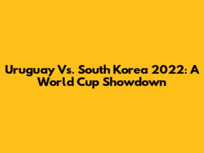 Uruguay Vs. South Korea 2022: A World Cup Showdown
