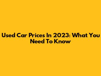 Used Car Prices In 2023: What You Need To Know