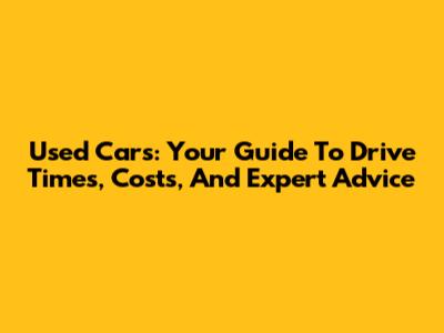Used Cars: Your Guide To Drive Times, Costs, And Expert Advice