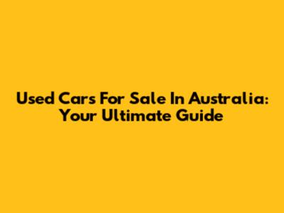Used Cars For Sale In Australia: Your Ultimate Guide